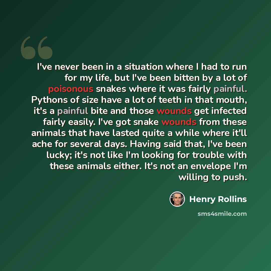 “I've never been in a situation where I had to run for my life, but I've been bitten by a lot of poisonous snakes where it was fairly painful. Pythons of size have a lot of teeth in that mouth, it's a painful bite and those wounds get infected fairly easily. I've got snake wounds from these animals…” quote by Henry Rollins