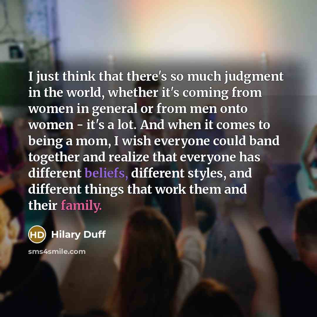 “I just think that there's so much judgment in the world, whether it's coming from women in general or from men onto women - it's a lot. And when it comes to being a mom, I wish everyone could band together and realize that everyone has different beliefs, different styles, and different things that…” quote by Hilary Duff