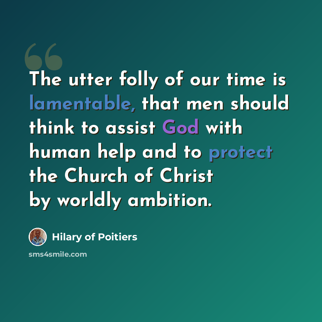 “The utter folly of our time is lamentable, that men should think to assist God with human help and to protect the Church of Christ by worldly ambition.” quote by Hilary of Poitiers