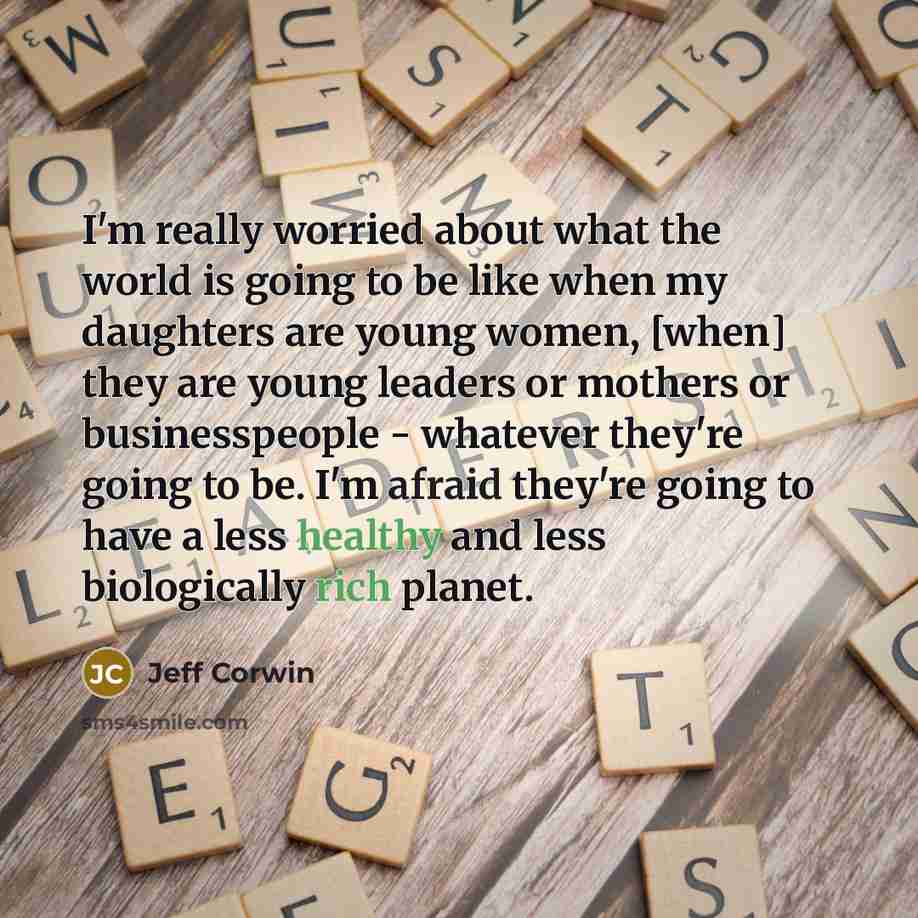 “I'm really worried about what the world is going to be like when my daughters are young women, [when] they are young leaders or mothers or businesspeople - whatever they're going to be. I'm afraid they're going to have a less healthy and less biologically rich planet.” quote by Jeff Corwin