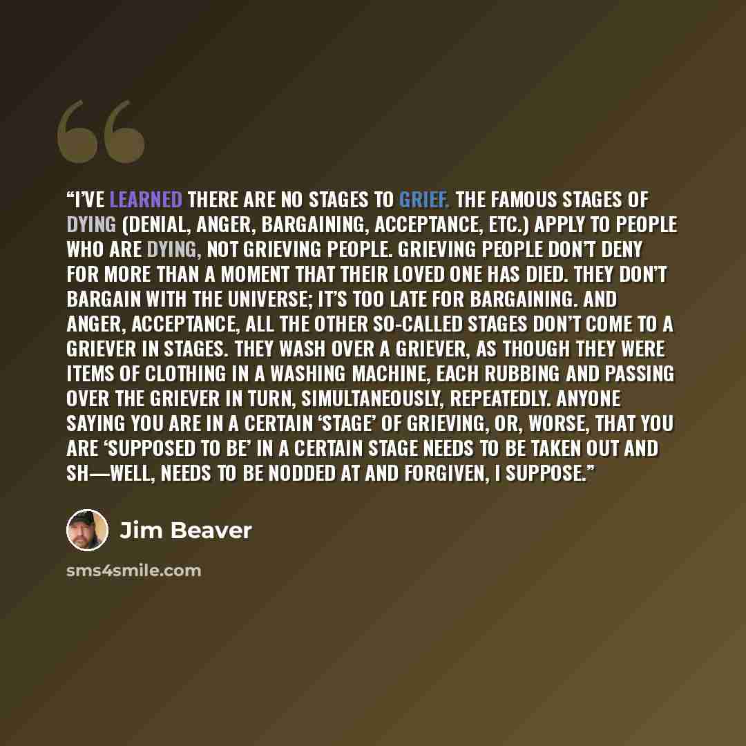 “I’ve learned there are no stages to grief. The famous stages of dying (denial, anger, bargaining, acceptance, etc.) apply to people who are dying, not grieving people. Grieving people don’t deny for more than a moment that their loved one has died. They don’t bargain with the universe; it’s too…” quote by Jim Beaver