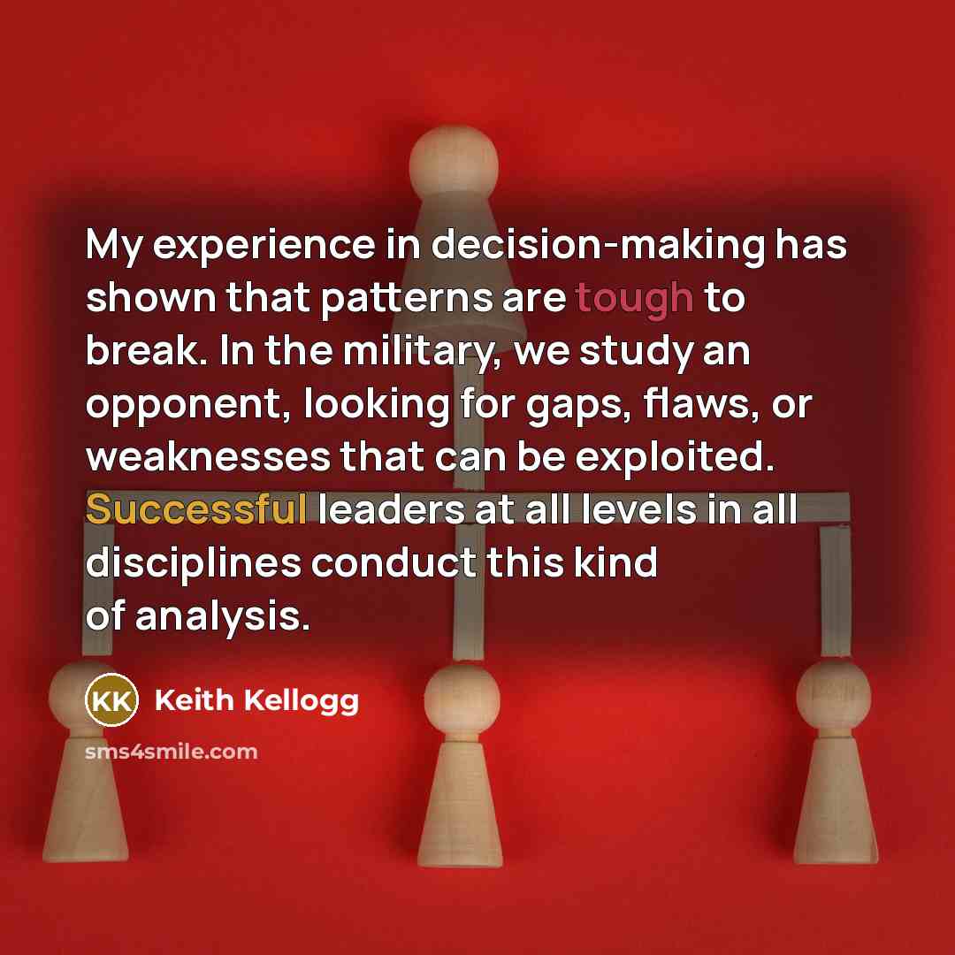“My experience in decision-making has shown that patterns are tough to break. In the military, we study an opponent, looking for gaps, flaws, or weaknesses that can be exploited. Successful leaders at all levels in all disciplines conduct this kind of analysis.” quote by Keith Kellogg