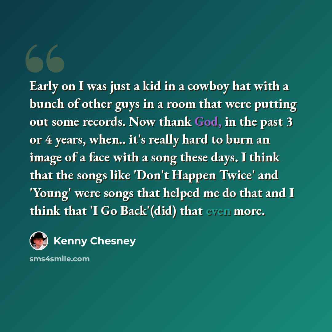 “Early on I was just a kid in a cowboy hat with a bunch of other guys in a room that were putting out some records. Now thank God, in the past 3 or 4 years, when.. it's really hard to burn an image of a face with a song these days. I think that the songs like 'Don't Happen Twice' and 'Young' were…” quote by Kenny Chesney