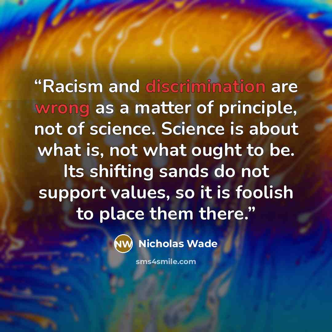 “Racism and discrimination are wrong as a matter of principle, not of science. Science is about what is, not what ought to be. Its shifting sands do not support values, so it is foolish to place them there.” quote by Nicholas Wade