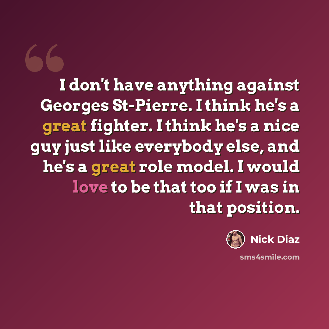 “I don't have anything against Georges St-Pierre. I think he's a great fighter. I think he's a nice guy just like everybody else, and he's a great role model. I would love to be that too if I was in that position.” quote by Nick Diaz