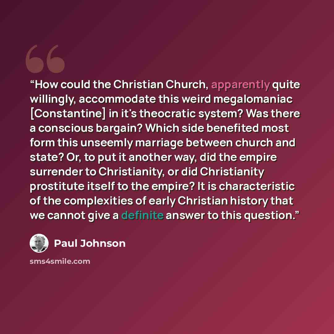 “How could the Christian Church, apparently quite willingly, accommodate this weird megalomaniac [Constantine] in it's theocratic system? Was there a conscious bargain? Which side benefited most form this unseemly marriage between church and state? Or, to put it another way, did the empire…” quote by Paul Johnson