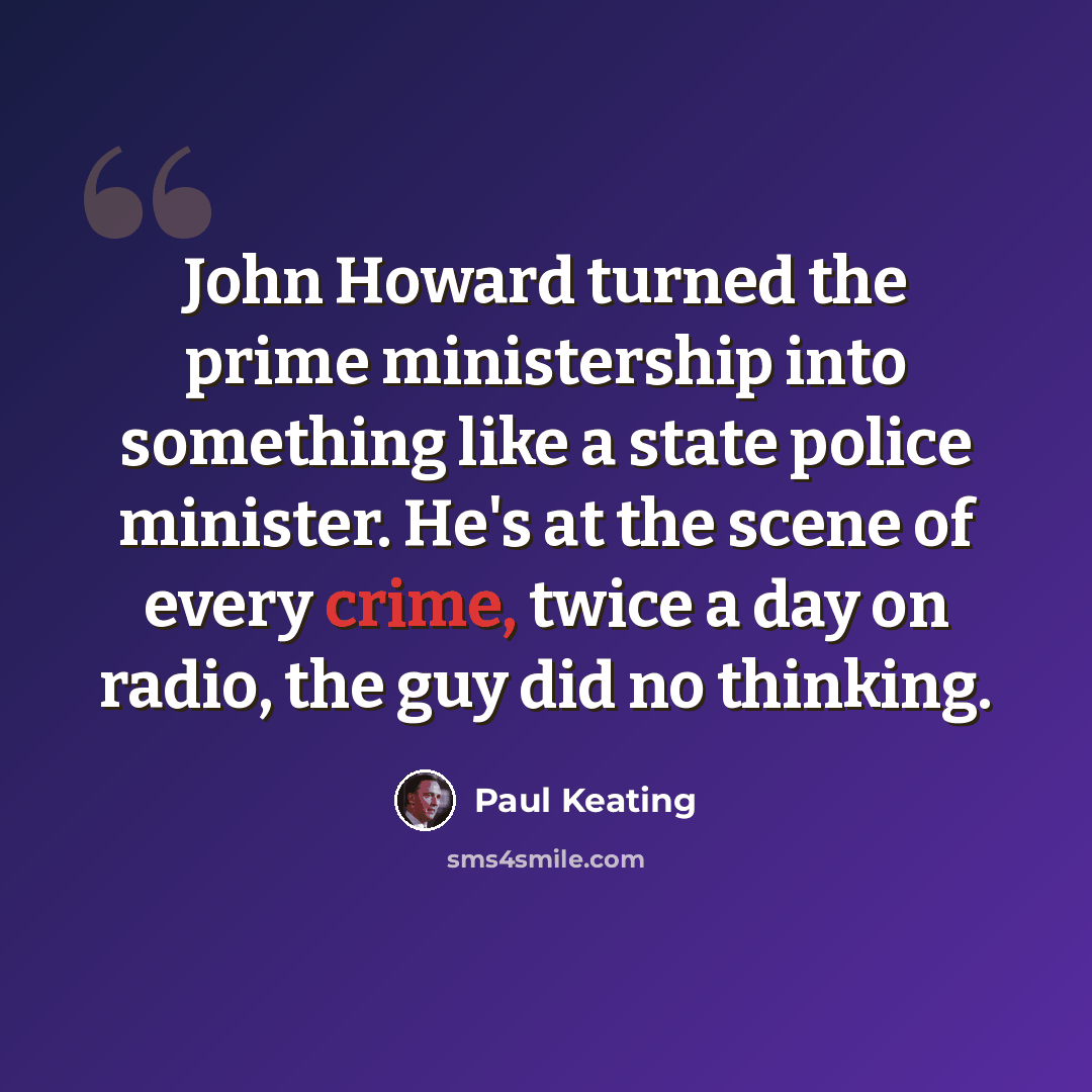 “John Howard turned the prime ministership into something like a state police minister. He's at the scene of every crime, twice a day on radio, the guy did no thinking.” quote by Paul Keating