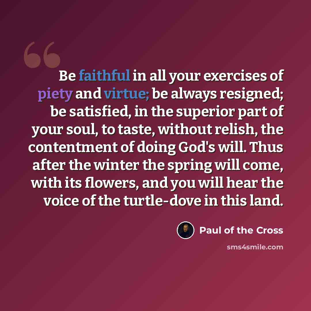 “Be faithful in all your exercises of piety and virtue; be always resigned; be satisfied, in the superior part of your soul, to taste, without relish, the contentment of doing God's will. Thus after the winter the spring will come, with its flowers, and you will hear the voice of the turtle-dove in…” quote by Paul of the Cross
