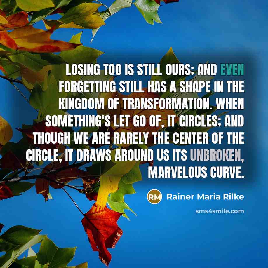 “Losing too is still ours; and even forgetting still has a shape in the kingdom of transformation. When something's let go of, it circles; and though we are rarely the center of the circle, it draws around us its unbroken, marvelous curve.” quote by Rainer Maria Rilke