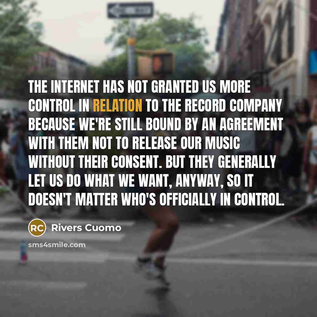 “The internet has not granted us more control in relation to the record company because we're still bound by an agreement with them not to release our music without their consent. But they generally let us do what we want, anyway, so it doesn't matter who's officially in control.” quote by Rivers Cuomo