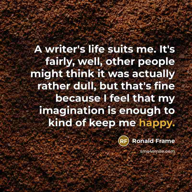 “A writer's life suits me. It's fairly, well, other people might think it was actually rather dull, but that's fine because I feel that my imagination is enough to kind of keep me happy.” quote by Ronald Frame