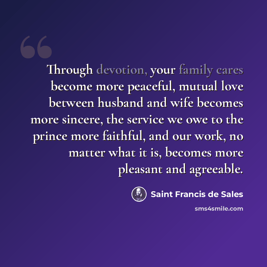 “Through devotion, your family cares become more peaceful, mutual love between husband and wife becomes more sincere, the service we owe to the prince more faithful, and our work, no matter what it is, becomes more pleasant and agreeable.” quote by Saint Francis de Sales