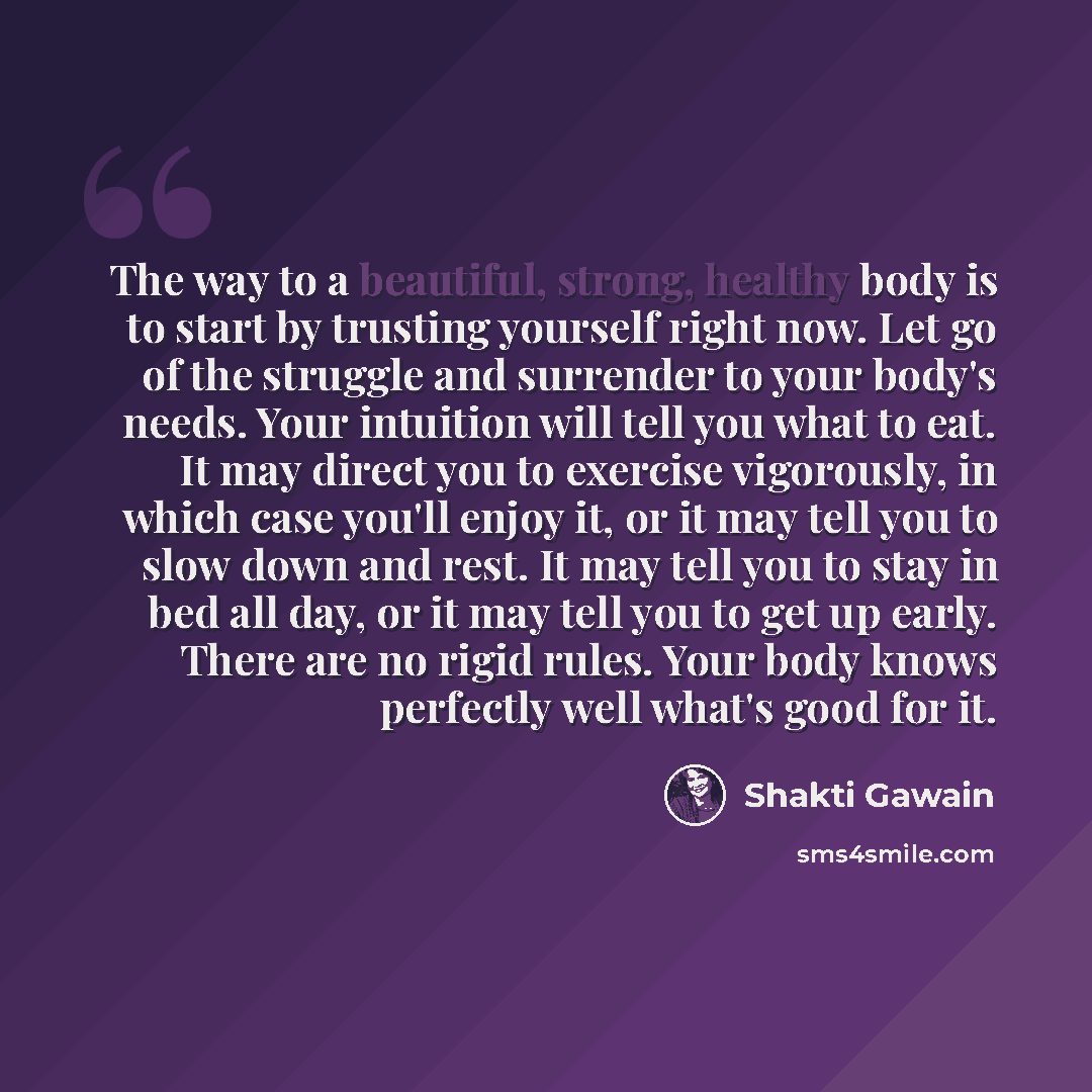 “The way to a beautiful, strong, healthy body is to start by trusting yourself right now. Let go of the struggle and surrender to your body's needs. Your intuition will tell you what to eat. It may direct you to exercise vigorously, in which case you'll enjoy it, or it may tell you to slow down and…” quote by Shakti Gawain