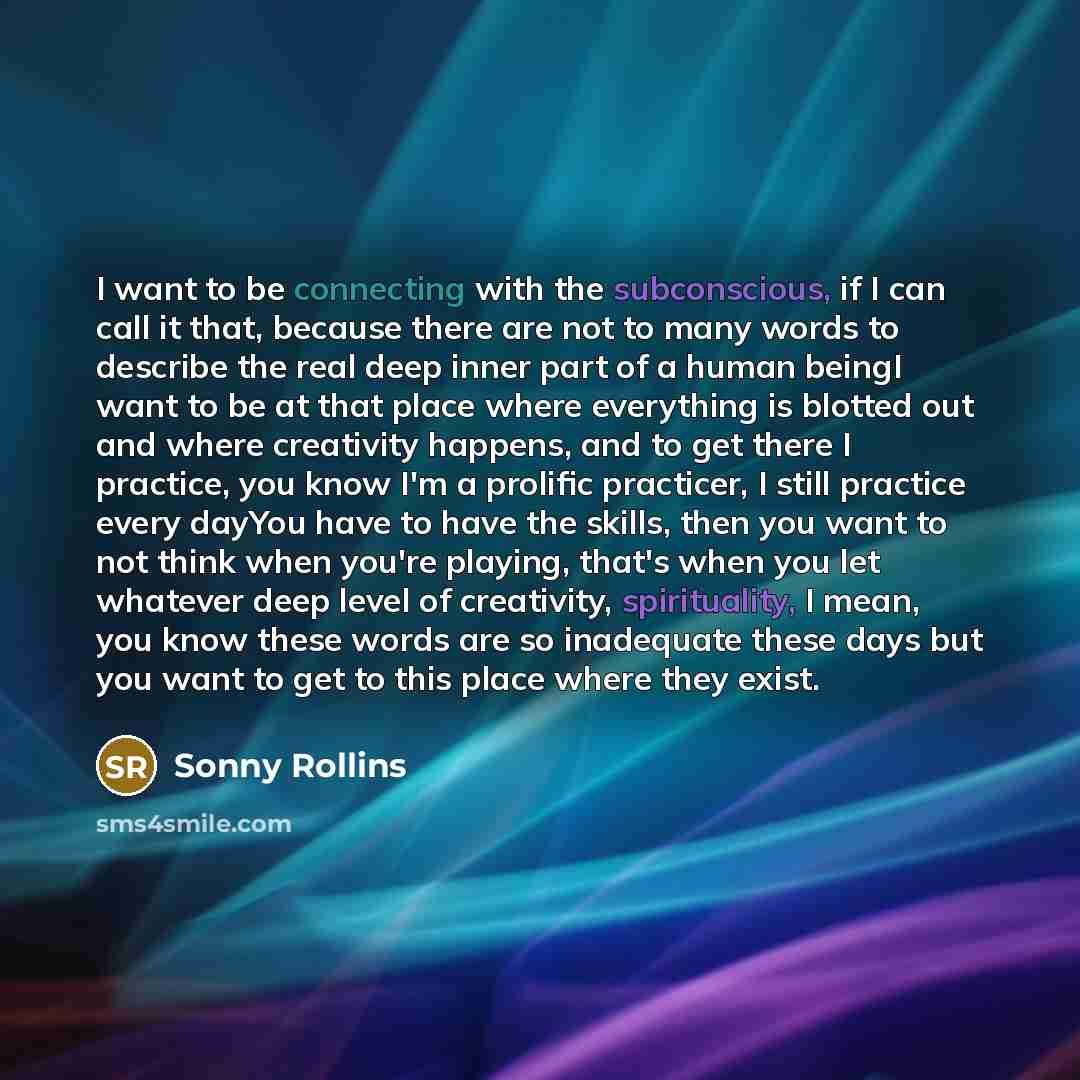 “I want to be connecting with the subconscious, if I can call it that, because there are not to many words to describe the real deep inner part of a human beingI want to be at that place where everything is blotted out and where creativity happens, and to get there I practice, you know I'm a…” quote by Sonny Rollins