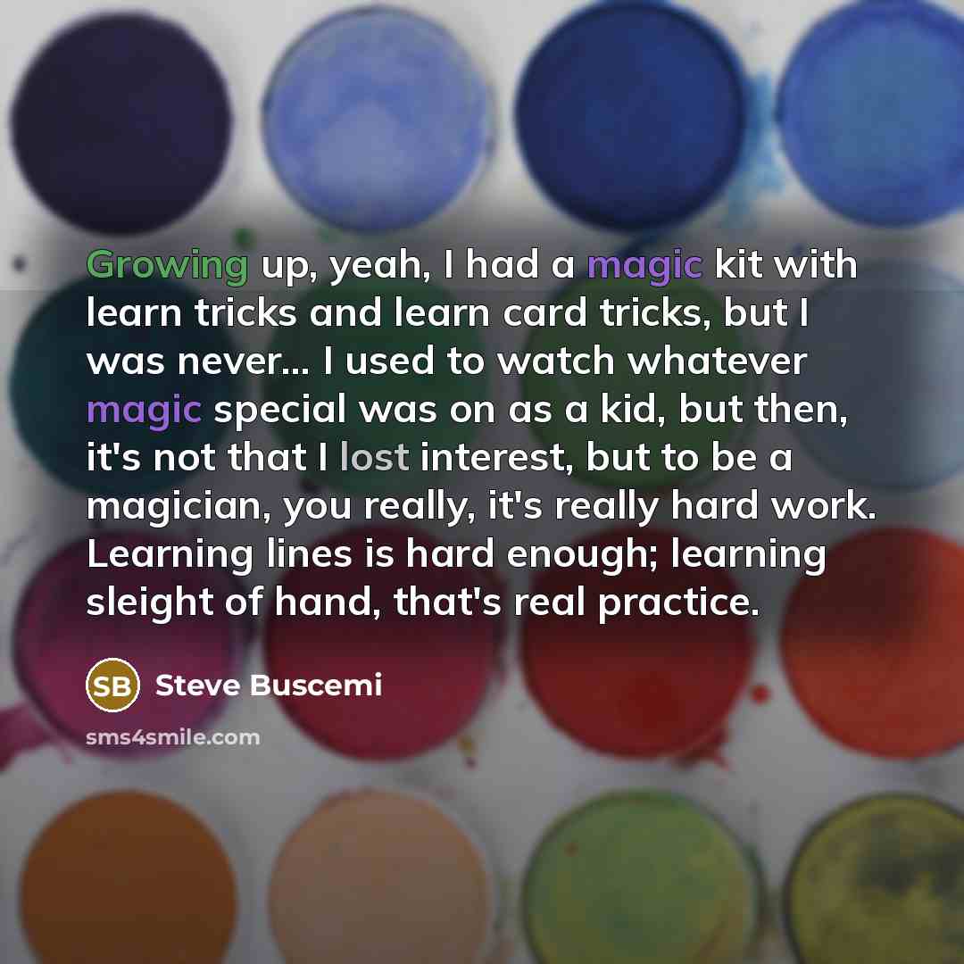 “Growing up, yeah, I had a magic kit with learn tricks and learn card tricks, but I was never... I used to watch whatever magic special was on as a kid, but then, it's not that I lost interest, but to be a magician, you really, it's really hard work. Learning lines is hard enough; learning sleight…” quote by Steve Buscemi