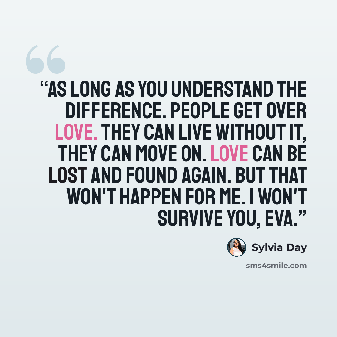 “As long as you understand the difference. People get over love. They can live without it, they can move on. Love can be lost and found again. But that won't happen for me. I won't survive you, Eva.” quote by Sylvia Day