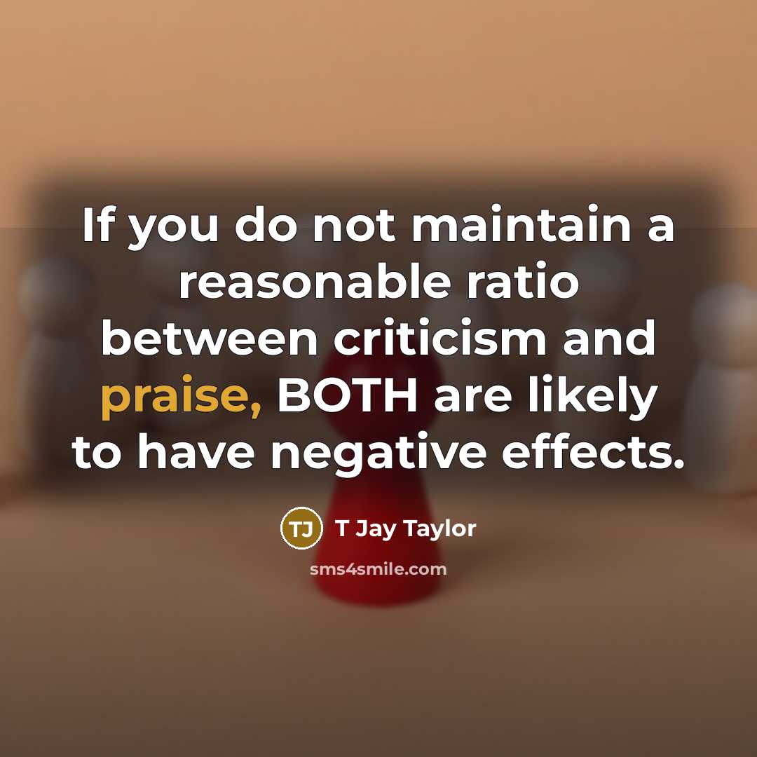 “If you do not maintain a reasonable ratio between criticism and praise, BOTH are likely to have negative effects.” quote by T Jay Taylor