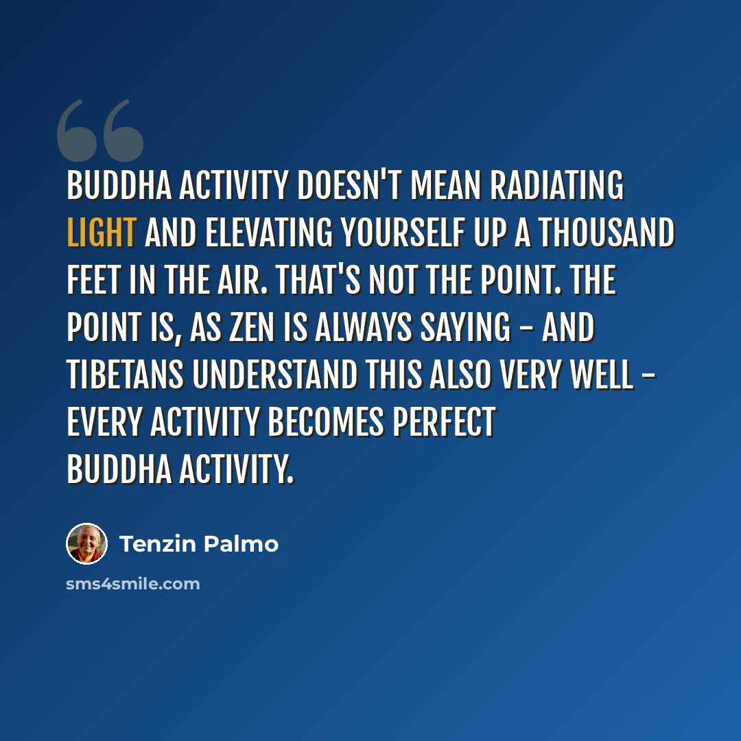 “Buddha activity doesn't mean radiating light and elevating yourself up a thousand feet in the air. That's not the point. The point is, as Zen is always saying - and Tibetans understand this also very well - every activity becomes perfect Buddha activity.” quote by Tenzin Palmo