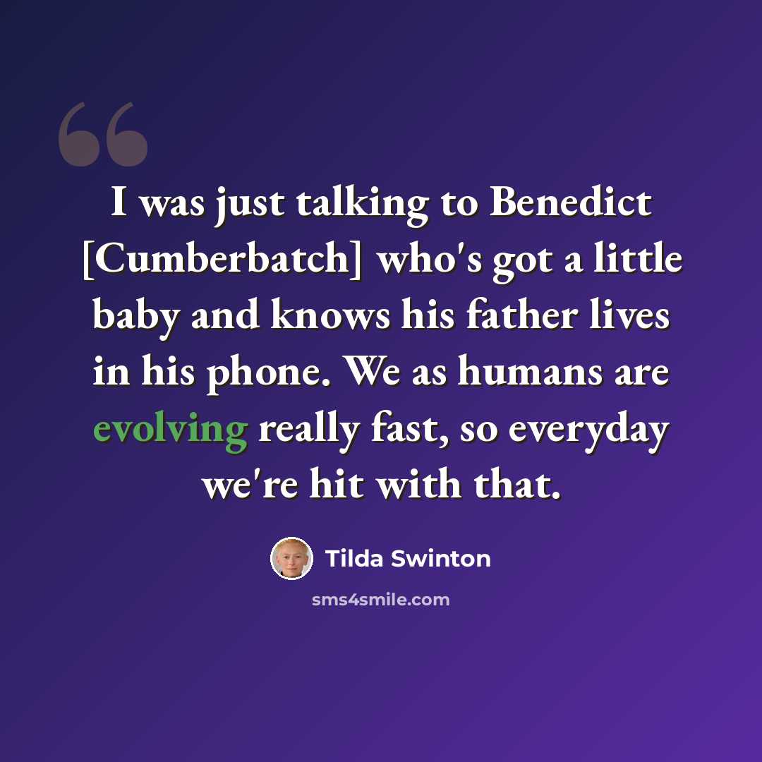 “I was just talking to Benedict [Cumberbatch] who's got a little baby and knows his father lives in his phone. We as humans are evolving really fast, so everyday we're hit with that.” quote by Tilda Swinton