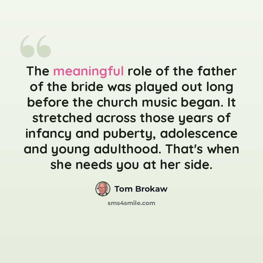 “The meaningful role of the father of the bride was played out long before the church music began. It stretched across those years of infancy and puberty, adolescence and young adulthood. That's when she needs you at her side.” quote by Tom Brokaw