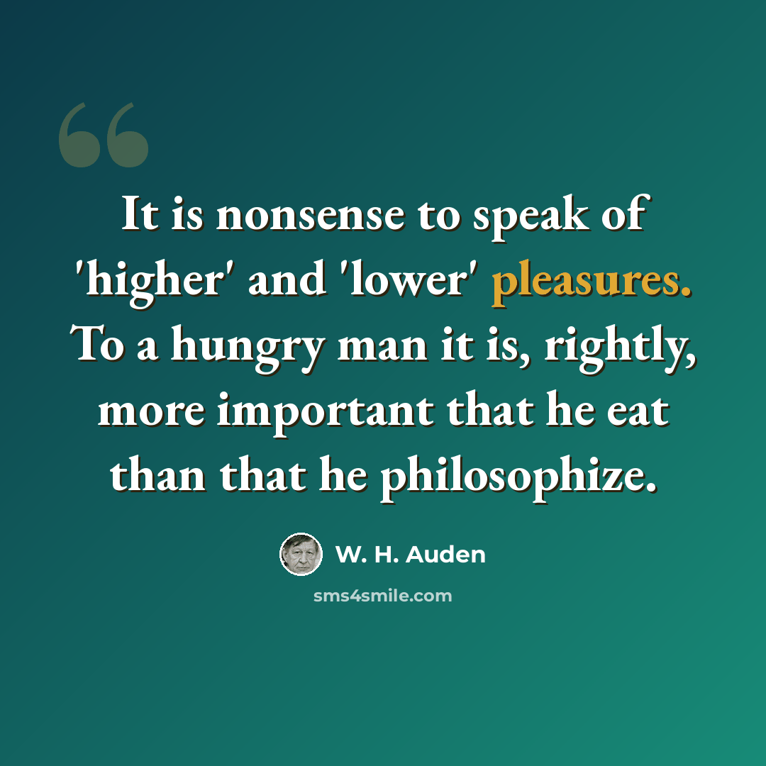 “It is nonsense to speak of 'higher' and 'lower' pleasures. To a hungry man it is, rightly, more important that he eat than that he philosophize.” quote by W. H. Auden