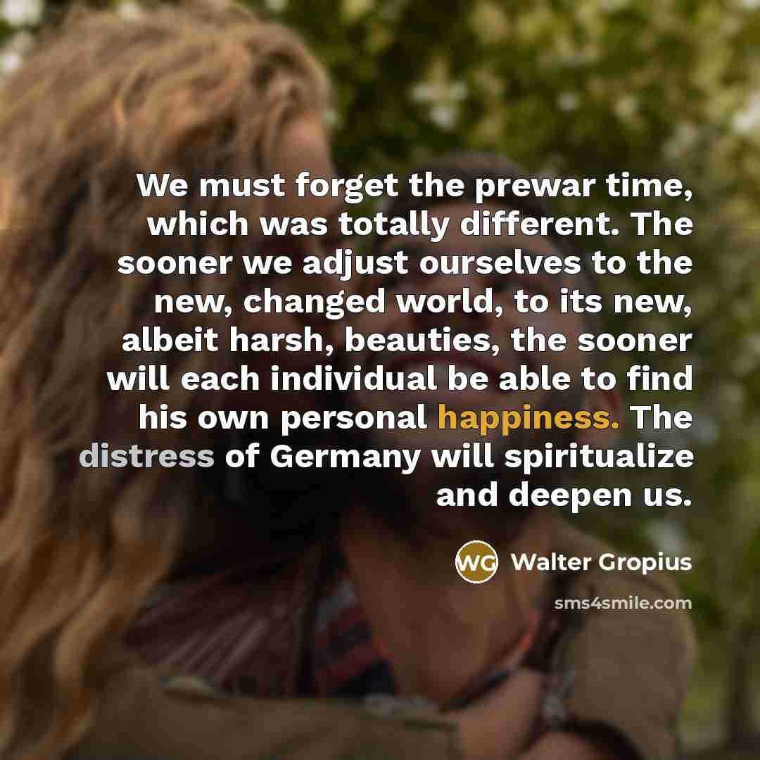 “We must forget the prewar time, which was totally different. The sooner we adjust ourselves to the new, changed world, to its new, albeit harsh, beauties, the sooner will each individual be able to find his own personal happiness. The distress of Germany will spiritualize and deepen us.” quote by Walter Gropius