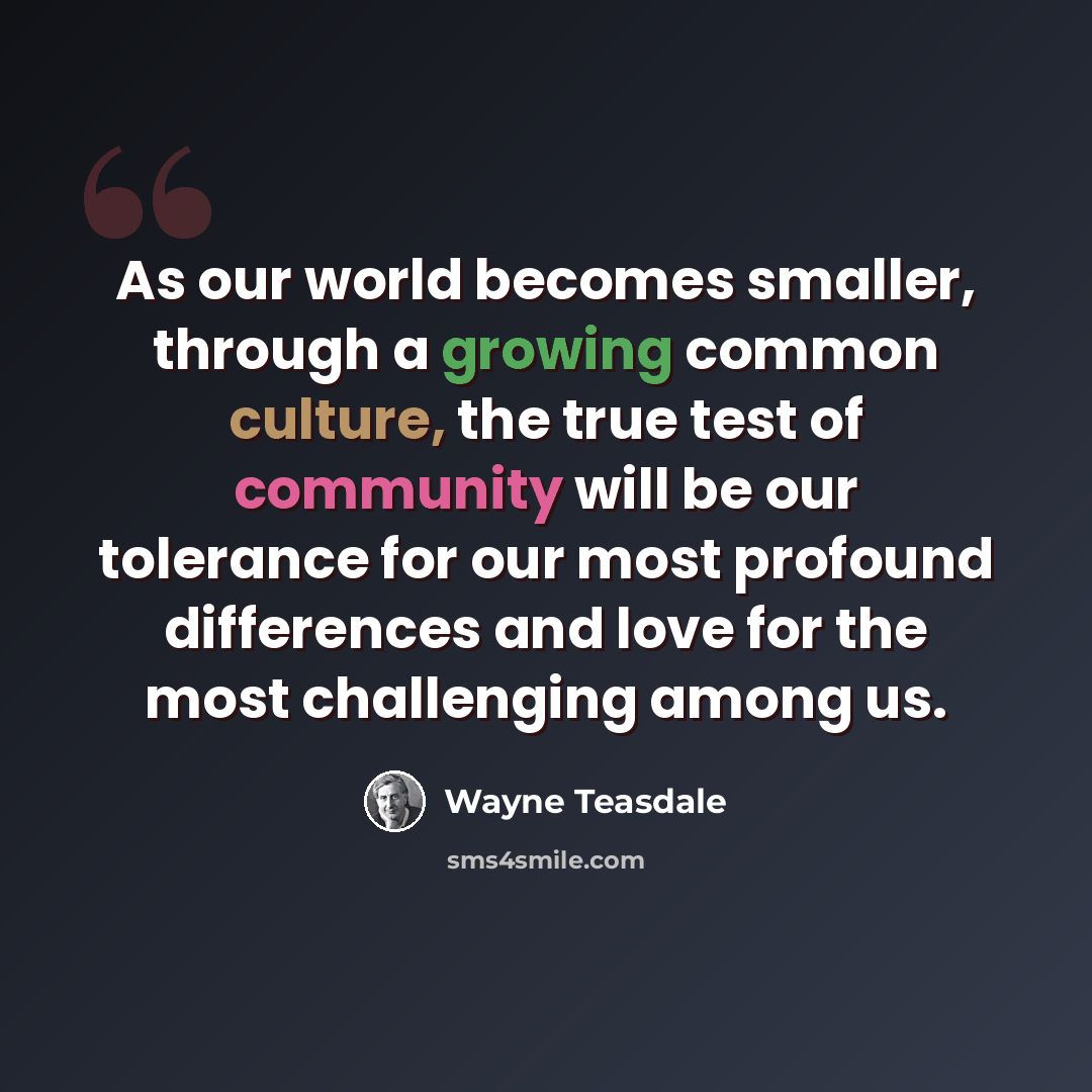 “As our world becomes smaller, through a growing common culture, the true test of community will be our tolerance for our most profound differences and love for the most challenging among us.” quote by Wayne Teasdale