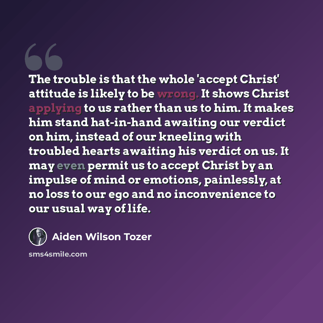“The trouble is that the whole 'accept Christ' attitude is likely to be wrong. It shows Christ applying to us rather than us to him. It makes him stand hat-in-hand awaiting our verdict on him, instead of our kneeling with troubled hearts awaiting his verdict on us. It may even permit us to accept…” quote by Aiden Wilson Tozer