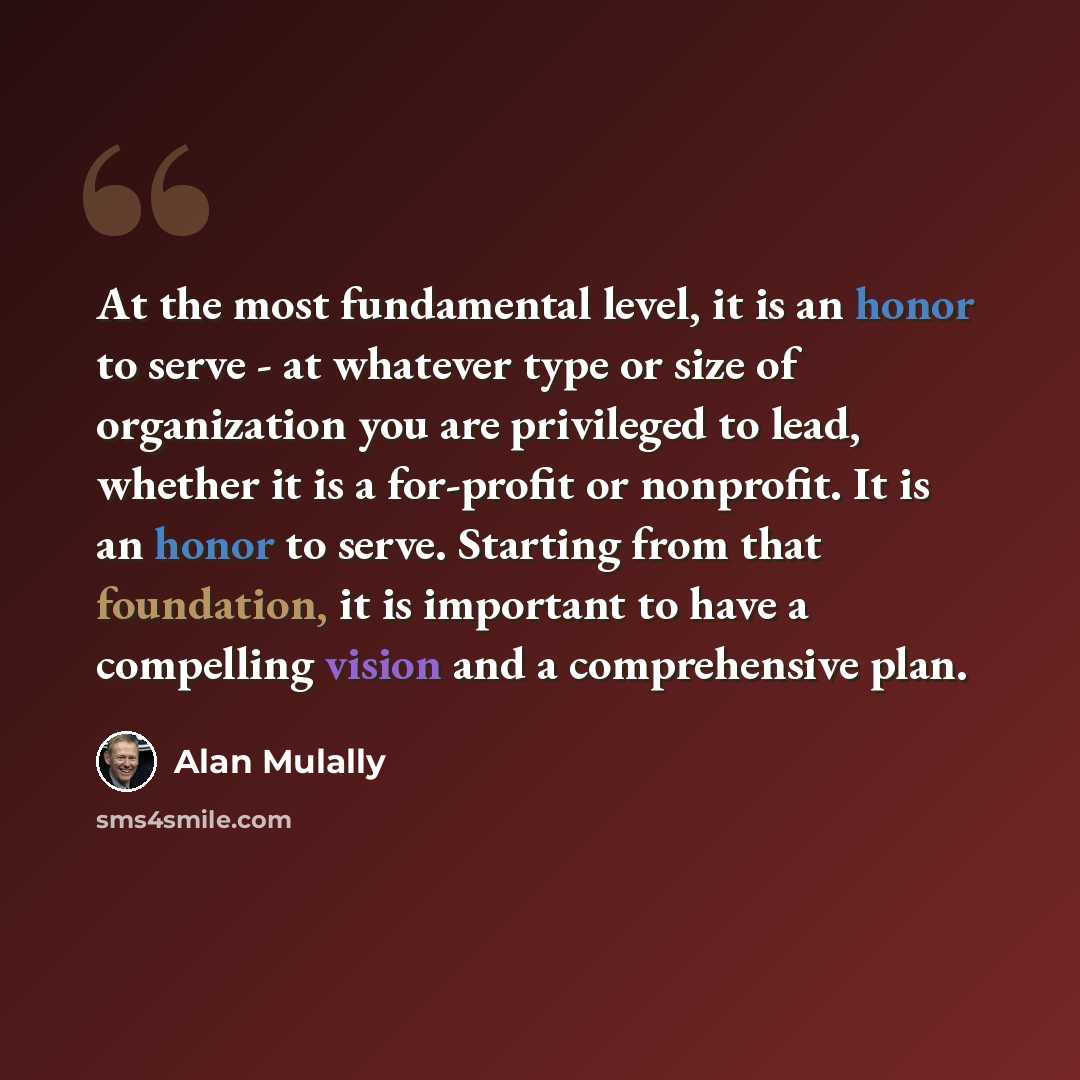 “At the most fundamental level, it is an honor to serve - at whatever type or size of organization you are privileged to lead, whether it is a for-profit or nonprofit. It is an honor to serve. Starting from that foundation, it is important to have a compelling vision and a comprehensive plan.” quote by Alan Mulally
