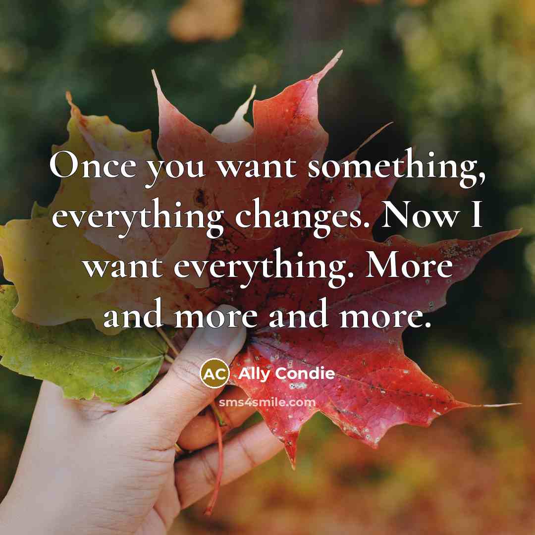 “Once you want something, everything changes. Now I want everything. More and more and more.” quote by Ally Condie