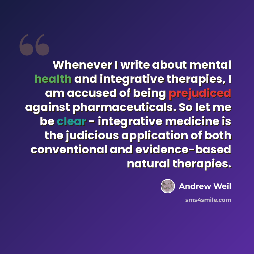 “Whenever I write about mental health and integrative therapies, I am accused of being prejudiced against pharmaceuticals. So let me be clear - integrative medicine is the judicious application of both conventional and evidence-based natural therapies.” quote by Andrew Weil
