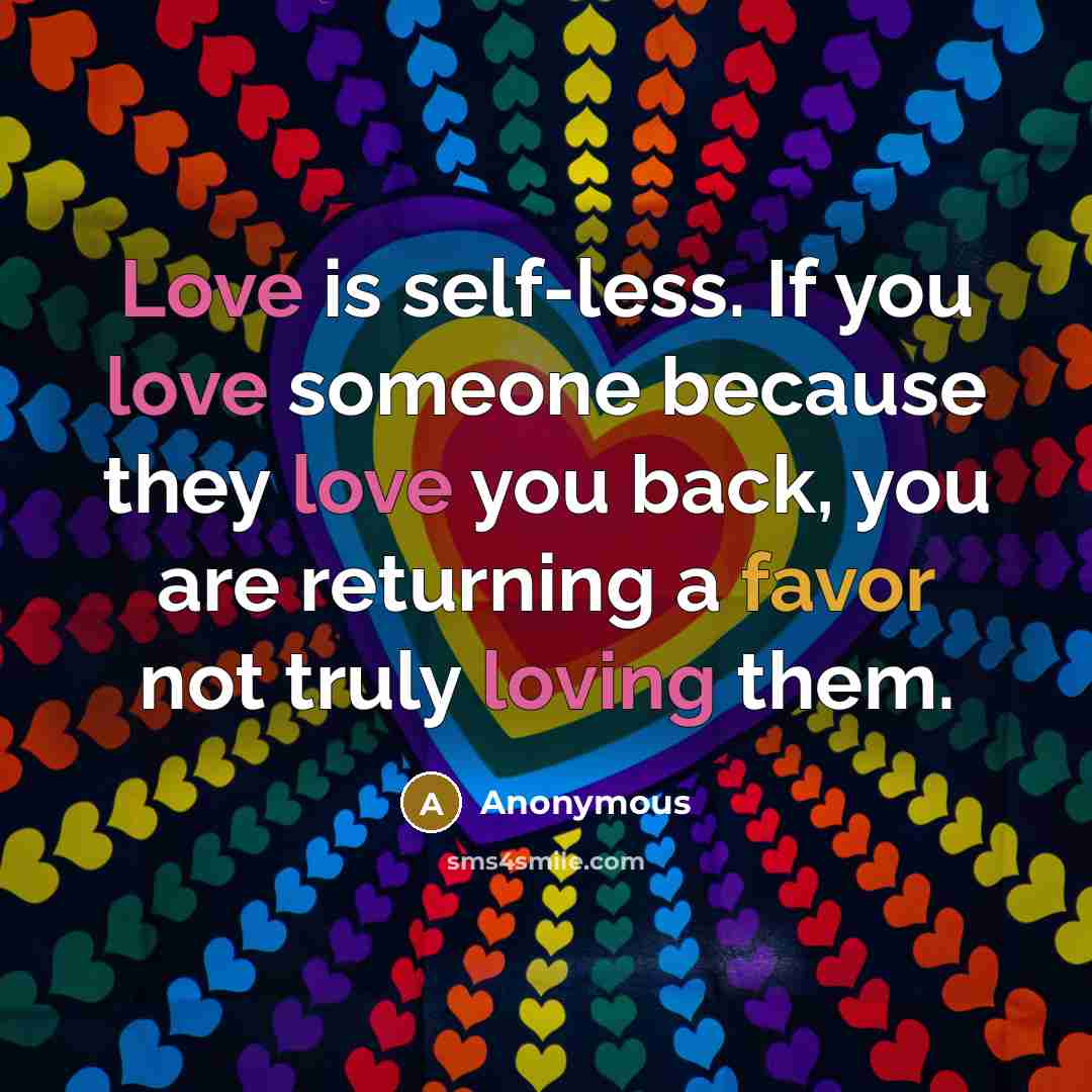 “Love is self-less. If you love someone because they love you back, you are returning a favor not truly loving them.” quote by Anonymous