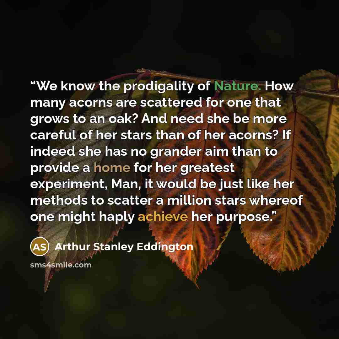 “We know the prodigality of Nature. How many acorns are scattered for one that grows to an oak? And need she be more careful of her stars than of her acorns? If indeed she has no grander aim than to provide a home for her greatest experiment, Man, it would be just like her methods to scatter a…” quote by Arthur Stanley Eddington
