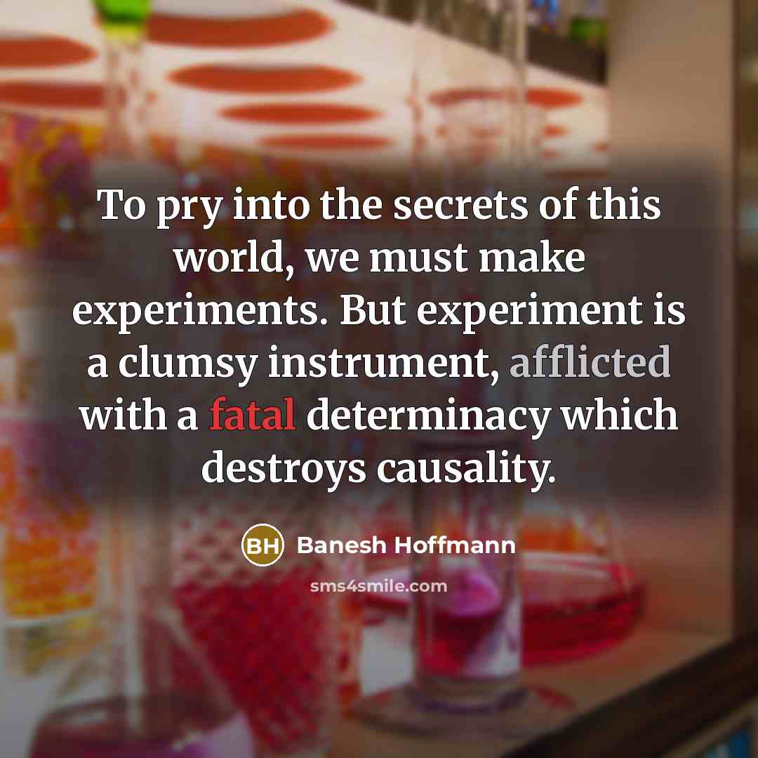 “To pry into the secrets of this world, we must make experiments. But experiment is a clumsy instrument, afflicted with a fatal determinacy which destroys causality.” quote by Banesh Hoffmann