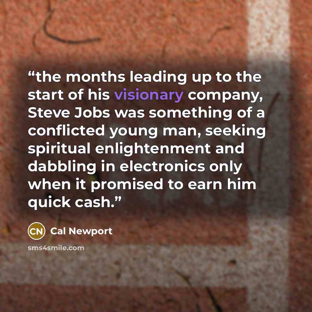 “the months leading up to the start of his visionary company, Steve Jobs was something of a conflicted young man, seeking spiritual enlightenment and dabbling in electronics only when it promised to earn him quick cash.” quote by Cal Newport