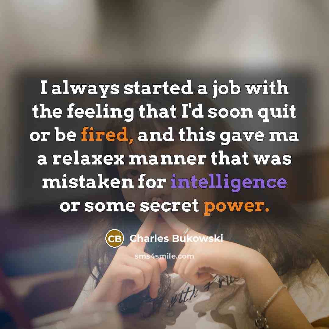 “I always started a job with the feeling that I'd soon quit or be fired, and this gave ma a relaxex manner that was mistaken for intelligence or some secret power.” quote by Charles Bukowski