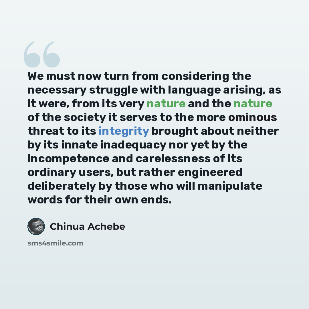 “We must now turn from considering the necessary struggle with language arising, as it were, from its very nature and the nature of the society it serves to the more ominous threat to its integrity brought about neither by its innate inadequacy nor yet by the incompetence and carelessness of its…” quote by Chinua Achebe