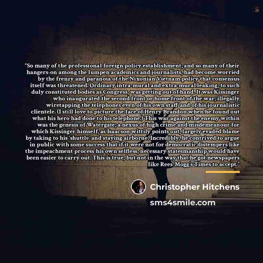 “So many of the professional foreign policy establishment, and so many of their hangers-on among the lumpen academics and journalists, had become worried by the frenzy and paranoia of the Nixonian Vietnam policy that consensus itself was threatened. Ordinary intra-mural and extra-mural leaking, to…” quote by Christopher Hitchens