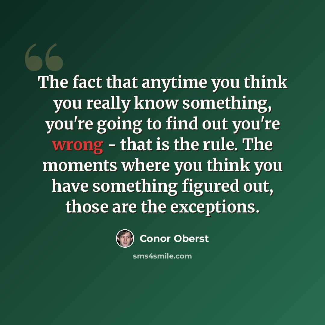 “The fact that anytime you think you really know something, you're going to find out you're wrong - that is the rule. The moments where you think you have something figured out, those are the exceptions.” quote by Conor Oberst