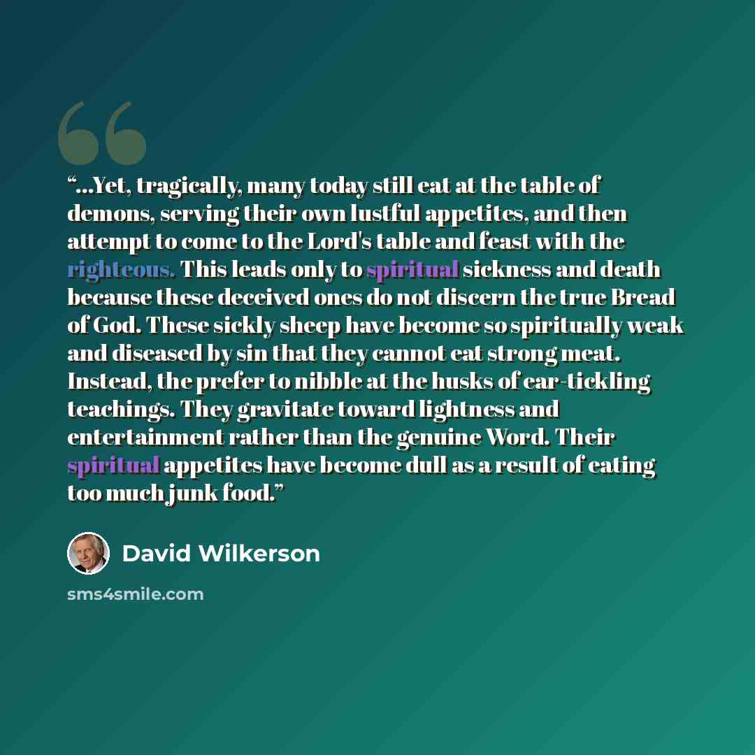 “...Yet, tragically, many today still eat at the table of demons, serving their own lustful appetites, and then attempt to come to the Lord's table and feast with the righteous. This leads only to spiritual sickness and death because these deceived ones do not discern the true Bread of God. These…” quote by David Wilkerson