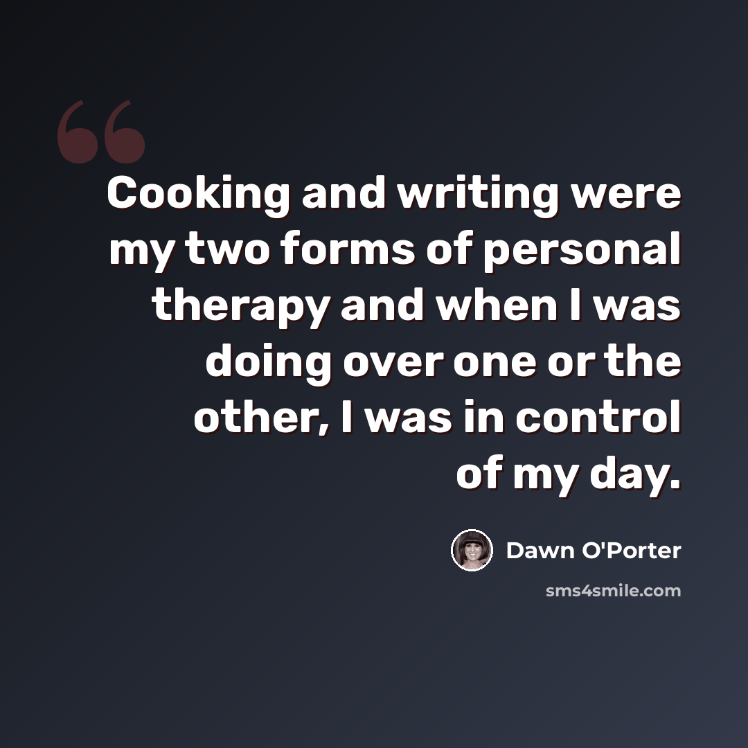 “Cooking and writing were my two forms of personal therapy and when I was doing over one or the other, I was in control of my day.” quote by Dawn O'Porter