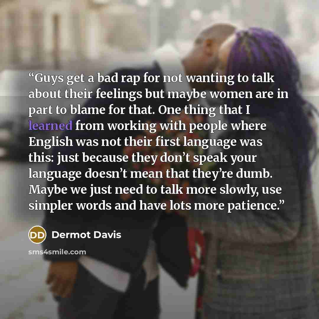 “Guys get a bad rap for not wanting to talk about their feelings but maybe women are in part to blame for that. One thing that I learned from working with people where English was not their first language was this: just because they don’t speak your language doesn’t mean that they’re dumb. Maybe we…” quote by Dermot Davis