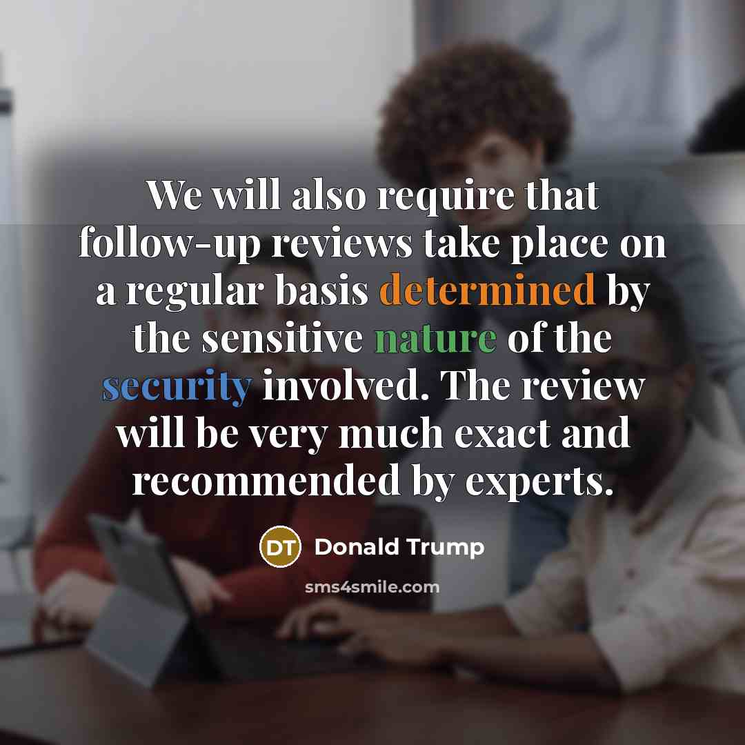 “We will also require that follow-up reviews take place on a regular basis determined by the sensitive nature of the security involved. The review will be very much exact and recommended by experts.” quote by Donald Trump