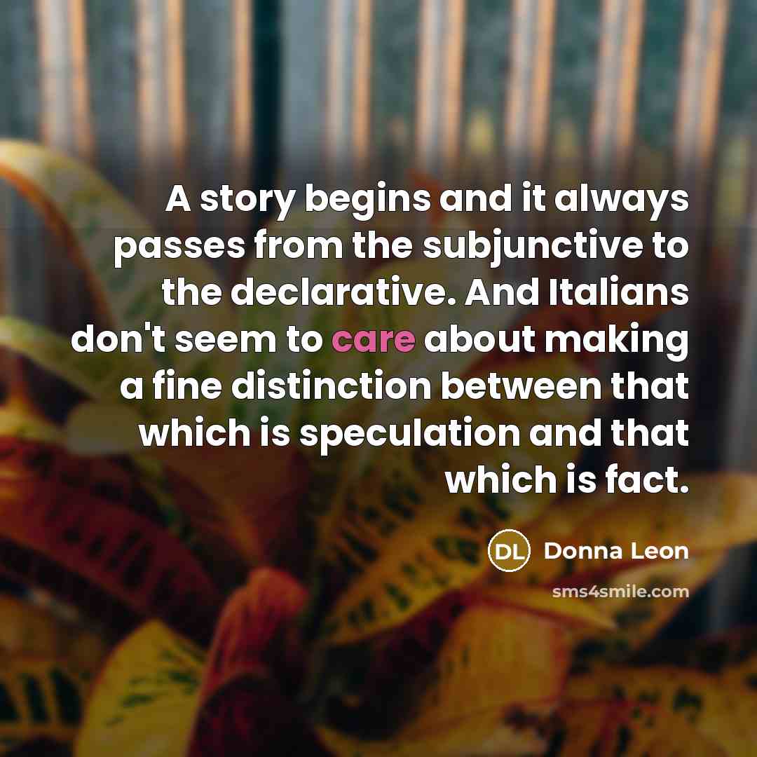 “A story begins and it always passes from the subjunctive to the declarative. And Italians don't seem to care about making a fine distinction between that which is speculation and that which is fact.” quote by Donna Leon