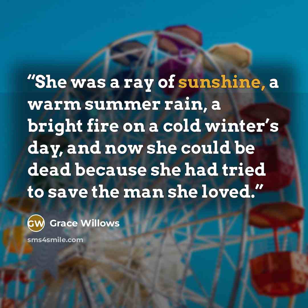 “She was a ray of sunshine, a warm summer rain, a bright fire on a cold winter’s day, and now she could be dead because she had tried to save the man she loved.” quote by Grace Willows