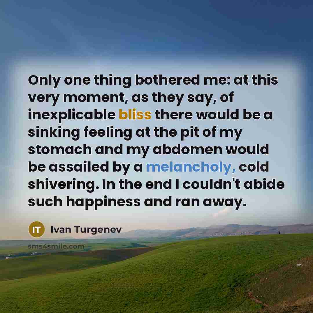 “Only one thing bothered me: at this very moment, as they say, of inexplicable bliss there would be a sinking feeling at the pit of my stomach and my abdomen would be assailed by a melancholy, cold shivering. In the end I couldn't abide such happiness and ran away.” quote by Ivan Turgenev