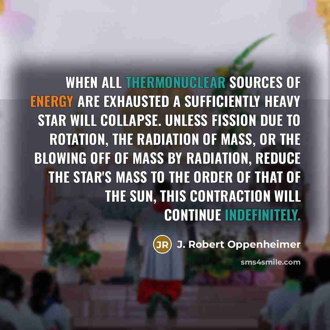 “When all thermonuclear sources of energy are exhausted a sufficiently heavy star will collapse. Unless fission due to rotation, the radiation of mass, or the blowing off of mass by radiation, reduce the star's mass to the order of that of the sun, this contraction will continue indefinitely.” quote by J. Robert Oppenheimer