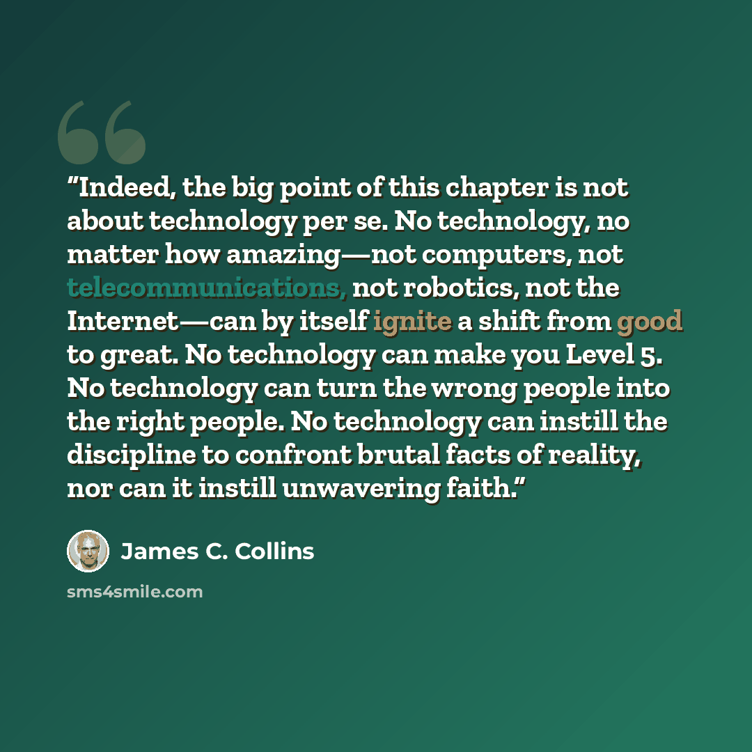 “Indeed, the big point of this chapter is not about technology per se. No technology, no matter how amazing—not computers, not telecommunications, not robotics, not the Internet—can by itself ignite a shift from good to great. No technology can make you Level 5. No technology can turn the wrong…” quote by James C. Collins