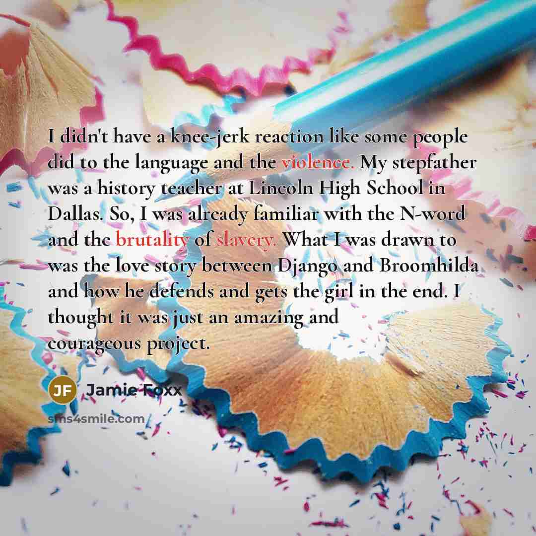 “I didn't have a knee-jerk reaction like some people did to the language and the violence. My stepfather was a history teacher at Lincoln High School in Dallas. So, I was already familiar with the N-word and the brutality of slavery. What I was drawn to was the love story between Django and…” quote by Jamie Foxx