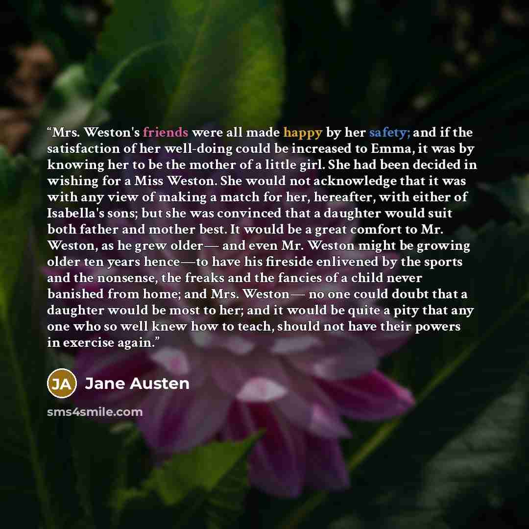 “Mrs. Weston's friends were all made happy by her safety; and if the satisfaction of her well-doing could be increased to Emma, it was by knowing her to be the mother of a little girl. She had been decided in wishing for a Miss Weston. She would not acknowledge that it was with any view of making a…” quote by Jane Austen